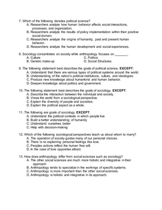 7. Which of the following denotes political science?
A. Researchers analyze how human behavior affects social interactions,
processes, and organization.
B. Researchers analyze the results of policy implementation within their positive
social domain.
C. Researchers analyze the origins of humanity, past and present human
behavior.
D. Researchers analyze the human development and social experiences.
8. Sociology concentrates on society while anthropology focuses on _______.
A. Culture C. Politics
B. Genetic make-up D. Social Structures
9. The following statement best describes the goals of political science, EXCEPT:
A. Understand that there are various types of political systems around the world.
B. Understanding of the nation’s political institutions, culture, and ideologies.
C. Produce new knowledge about humankind and human behavior.
D. Deepen knowledge about politics and government.
10. The following statement best describes the goals of sociology, EXCEPT:
A. Describe the interaction between the individual and society.
B. Views the world from a sociological perspective.
C. Explain the diversity of people and societies.
D. Explain the political aspect as a whole.
11. The following are goals of sociology, EXCEPT:
A. Understand the political contexts in which people live
B. Build a better understanding of humanity
C. Understand ourselves better
C. Help with decision-making
12. Which of the following sociological perspectives teach us about whom to marry?
A. The operation of society guides many of our personal choices.
B. There is no explaining personal feelings like love.
C. Peoples actions reflect the human free will.
D. In the case of love opposites attract.
13. How does anthropology differ from social sciences such as sociology?
A. The other social sciences are much more holistic and integrative in their
approach
B. Anthropology tends to specialize in the workings of specific systems.
C. Anthropology is more important than the other social sciences.
D. Anthropology is holistic and integrative in its approach.
 