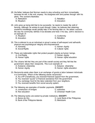 28. His father believes that Norman needs to stop schooling and farm immediately
because he will, in the end, anyway. He disagrees with and pushes through with his
plans. This scenario illustrates:
A. Retreatism C. Rebellion
B. Ritualism D. Innovation
29. John grew up being told that to be successful, he needs to master the skill of
farming. Although he wishes to push through it later, he believes that obtaining
academic knowledge would greatly help in his farming later on. He values success
the way his community defines it but deviates and have it his way. John’s decision is
an example of:
A. Ritualism C. Conformity
B. Innovation D. Rebellion
30. This is referred to as an individual or group’s sense of self-respect and self-worth,
physical and psychological integrity and empowerment.
A. Humanity C. Human dignity
B. Social Rights D. Cultural rights
31. These are inalienable rights that protect people’s dignity as human beings.
A. Civil Rights C. Human dignity
B. Human rights D. Human rights education
32. The citizens felt that they are part of the overall society and they felt that the
government values their viewpoints. This is an example of:
A. Exclusive citizenship C. Inclusive citizenship
B. Human dignity D. Human rights education
33. Reciprocity exists when there is an exchange of goods or labor between individuals
in a community. Which of the following shows reciprocity?
A. As a 4P’s beneficiary, you received financial support from the government.
B. You received “ayuda” or financial assistance from the government.
C. You exchange food for the labor extended from your neighbors.
D. You received benefits from social security system.
34. The following are examples of transfer payments, EXCEPT:
A. construction of bridges C. subsidies
B. free education D. Universal Health Care
35. The following banks are owned by private institutions, EXCEPT:
A. Banco de Oro C. Land Bank of the Philippines
B. Bank of the Philippine Islands D. Metrobank
 