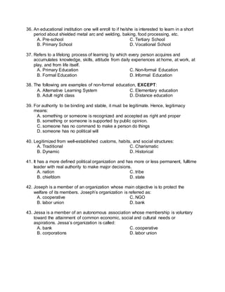 36. An educational institution one will enroll to if he/she is interested to learn in a short
period about shielded metal arc and welding, baking, food processing, etc.
A. Pre-school C. Tertiary School
B. Primary School D. Vocational School
37. Refers to a lifelong process of learning by which every person acquires and
accumulates knowledge, skills, attitude from daily experiences at home, at work, at
play, and from life itself.
A. Primary Education C. Non-formal Education
B. Formal Education D. Informal Education
38. The following are examples of non-formal education, EXCEPT:
A. Alternative Learning System C. Elementary education
B. Adult night class D. Distance education
39. For authority to be binding and stable, it must be legitimate. Hence, legitimacy
means:
A. something or someone is recognized and accepted as right and proper
B. something or someone is supported by public opinion.
C. someone has no command to make a person do things
D. someone has no political will
40. Legitimized from well-established customs, habits, and social structures:
A. Traditional C. Charismatic
B. Dynamic D. Historical
41. It has a more defined political organization and has more or less permanent, fulltime
leader with real authority to make major decisions.
A. nation C. tribe
B. chiefdom D. state
42. Joseph is a member of an organization whose main objective is to protect the
welfare of its members. Joseph’s organization is referred as:
A. cooperative C. NGO
B. labor union D. bank
43. Jessa is a member of an autonomous association whose membership is voluntary
toward the attainment of common economic, social and cultural needs or
aspirations. Jessa’s organization is called:
A. bank C. cooperative
B. corporations D. labor union
 
