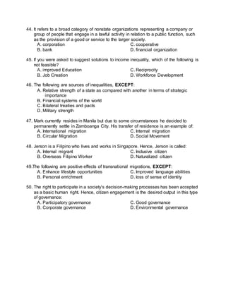 44. It refers to a broad category of nonstate organizations representing a company or
group of people that engage in a lawful activity in relation to a public function, such
as the provision of a good or service to the larger society.
A. corporation C. cooperative
B. bank D. financial organization
45. If you were asked to suggest solutions to income inequality, which of the following is
not feasible?
A. improved Education C. Reciprocity
B. Job Creation D. Workforce Development
46. The following are sources of inequalities, EXCEPT:
A. Relative strength of a state as compared with another in terms of strategic
importance
B. Financial systems of the world
C. Bilateral treaties and pacts
D. Military strength
47. Mark currently resides in Manila but due to some circumstances he decided to
permanently settle in Zamboanga City. His transfer of residence is an example of:
A. International migration C. Internal migration
B. Circular Migration D. Social Movement
48. Jerson is a Filipino who lives and works in Singapore. Hence, Jerson is called:
A. Internal migrant C. Inclusive citizen
B. Overseas Filipino Worker D. Naturalized citizen
49.The following are positive effects of transnational migrations, EXCEPT:
A. Enhance lifestyle opportunities C. Improved language abilities
B. Personal enrichment D. loss of sense of identity
50. The right to participate in a society’s decision-making processes has been accepted
as a basic human right. Hence, citizen engagement is the desired output in this type
of governance:
A. Participatory governance C. Good governance
B. Corporate governance D. Environmental governance
 