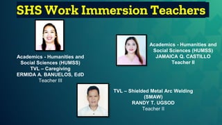 SHS Work Immersion Teachers
Academics - Humanities and
Social Sciences (HUMSS)
JAMAICA Q. CASTILLO
Teacher II
TVL – Shielded Metal Arc Welding
(SMAW)
RANDY T. UGSOD
Teacher II
Academics - Humanities and
Social Sciences (HUMSS)
TVL – Caregiving
ERMIDA A. BANUELOS, EdD
Teacher III
 