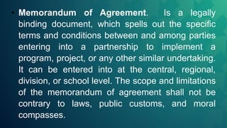 • Memorandum of Agreement. Is a legally
binding document, which spells out the specific
terms and conditions between and among parties
entering into a partnership to implement a
program, project, or any other similar undertaking.
It can be entered into at the central, regional,
division, or school level. The scope and limitations
of the memorandum of agreement shall not be
contrary to laws, public customs, and moral
compasses.
 