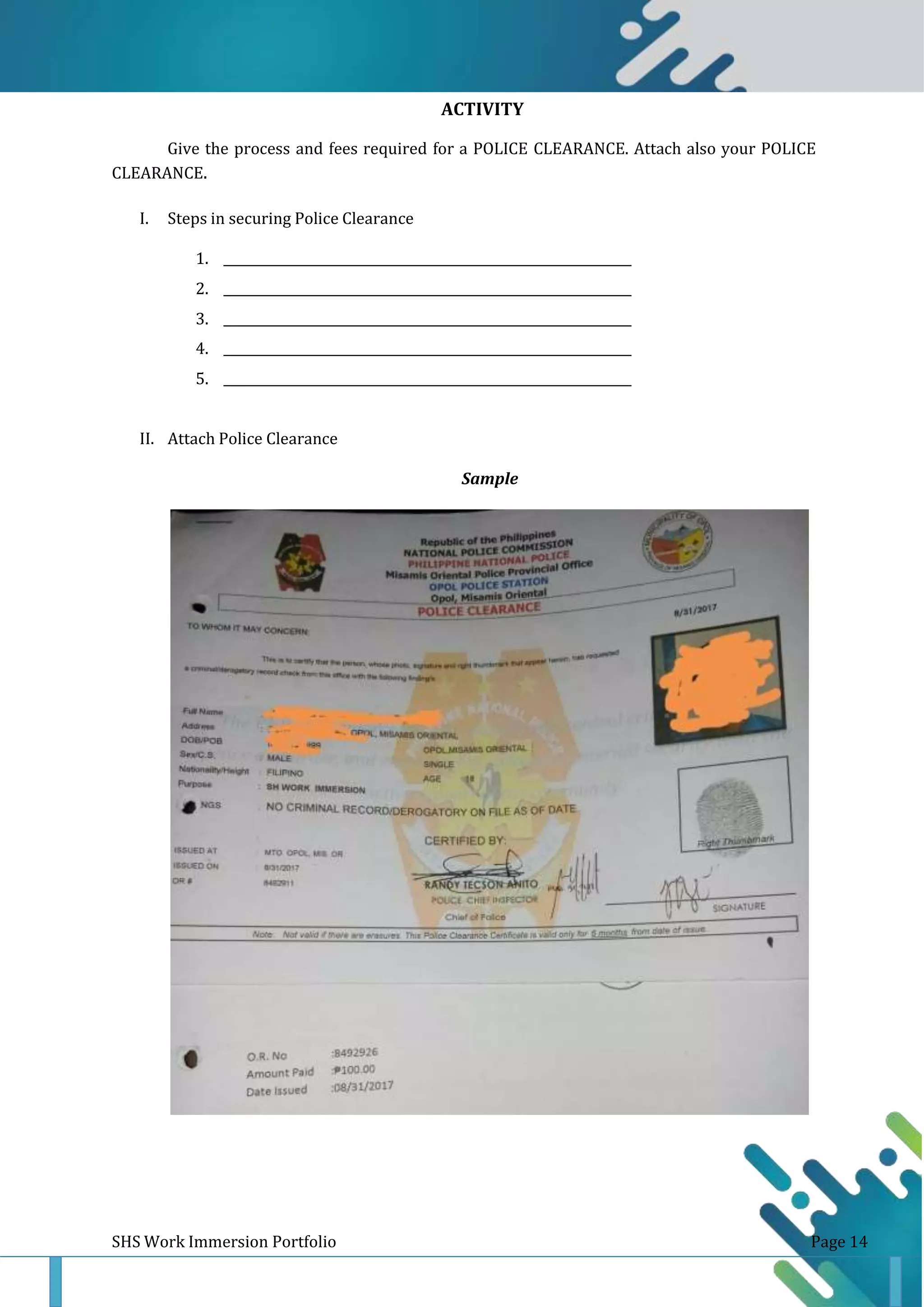 ACTIVITY
15
Give the process and fees required for a POLICE CLEARANCE. Attach also your POLICE
CLEARANCE.
I. Steps in securing Police Clearance
1.
2.
3.
4.
5.
II. Attach Police Clearance
Sample
SHS Work Immersion Portfolio Page 14
 