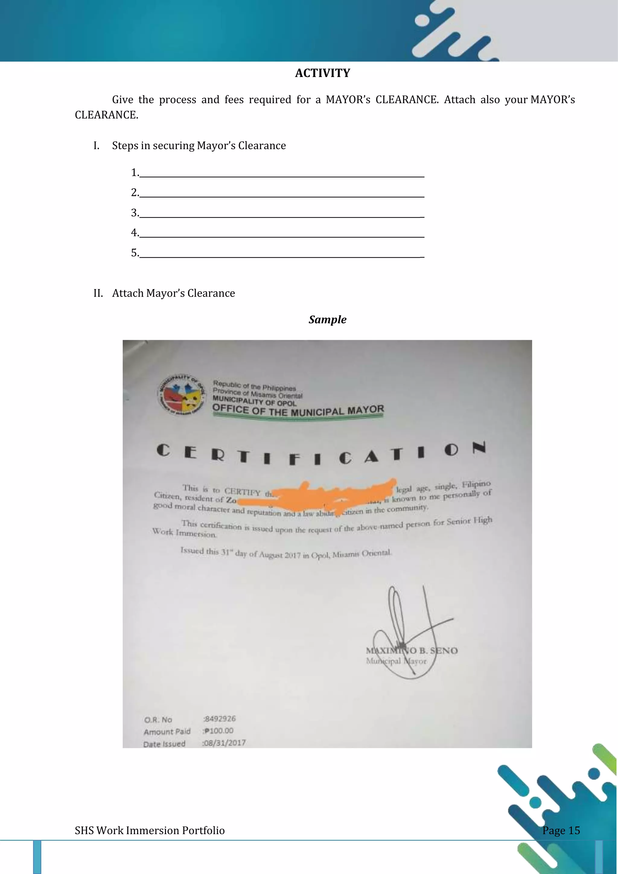 ACTIVITY
16
Give the process and fees required for a MAYOR’s CLEARANCE. Attach also your MAYOR’s
CLEARANCE.
I. Steps in securing Mayor’s Clearance
1. _
2. _
3. _
4. _
5. _
II. Attach Mayor’s Clearance
Sample
SHS Work Immersion Portfolio Page 15
 