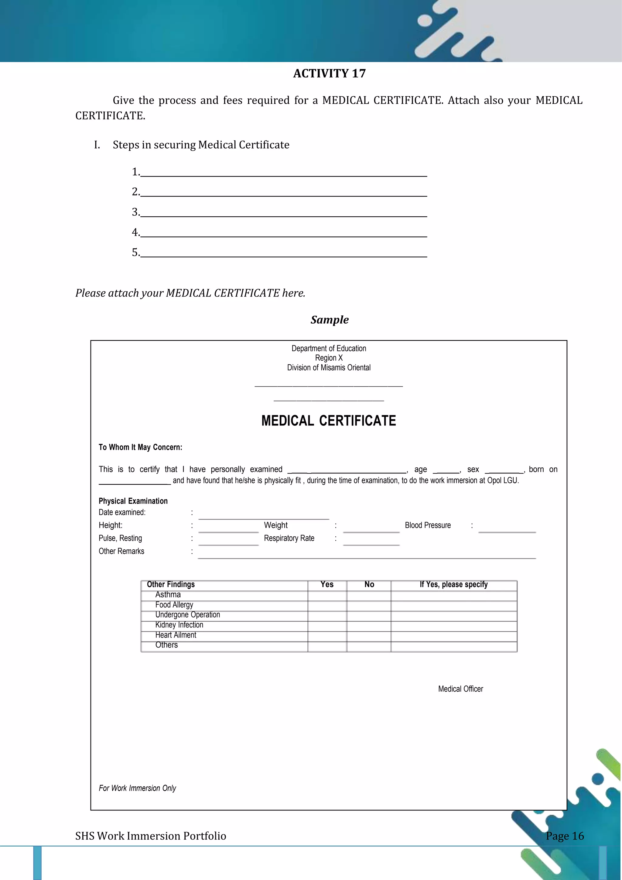 ACTIVITY 17
Sample
Give the process and fees required for a MEDICAL CERTIFICATE. Attach also your MEDICAL
CERTIFICATE.
I. Steps in securing Medical Certificate
1. _
2. _
3. _
4. _
5. _
Please attach your MEDICAL CERTIFICATE here.
Sample
Department of Education
Region X
Division of Misamis Oriental
MEDICAL CERTIFICATE
To Whom It May Concern:
This is to certify that I have personally examined _ _ , age _ , sex _ _, born on
_ and have found that he/she is physically fit , during the time of examination, to do the work immersion at Opol LGU.
Physical Examination
Date examined: :
Height: : Weight : Blood Pressure :
Pulse, Resting : Respiratory Rate :
Other Remarks :
Other Findings Yes No If Yes, please specify
Asthma
Food Allergy
Undergone Operation
Kidney Infection
Heart Ailment
Others
Medical Officer
For Work Immersion Only
SHS Work Immersion Portfolio Page 16
 