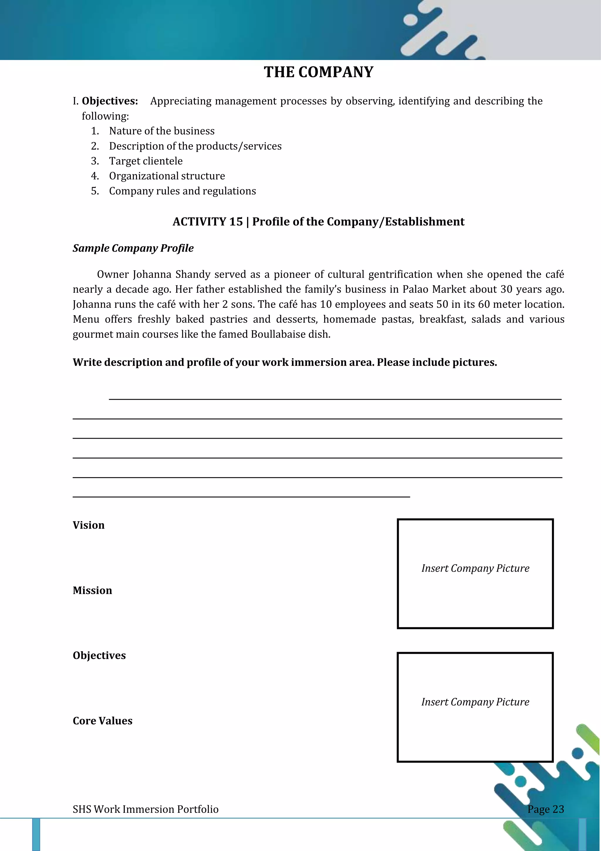 Insert Company Picture
THE COMPANY
I. Objectives: Appreciating management processes by observing, identifying and describing the
following:
1. Nature of the business
2. Description of the products/services
3. Target clientele
4. Organizational structure
5. Company rules and regulations
ACTIVITY 15 | Profile of the Company/Establishment
Sample Company Profile
Owner Johanna Shandy served as a pioneer of cultural gentrification when she opened the café
nearly a decade ago. Her father established the family’s business in Palao Market about 30 years ago.
Johanna runs the café with her 2 sons. The café has 10 employees and seats 50 in its 60 meter location.
Menu offers freshly baked pastries and desserts, homemade pastas, breakfast, salads and various
gourmet main courses like the famed Boullabaise dish.
Write description and profile of your work immersion area. Please include pictures.
______________________________________________________________________________________________________________
_______________________________________________________________________________________________________________________
_______________________________________________________________________________________________________________________
_______________________________________________________________________________________________________________________
_______________________________________________________________________________________________________________________
___________________________________________________________________________________
Vision
Mission
Objectives
Core Values
SHS Work Immersion Portfolio Page 23
Insert Company Picture
 