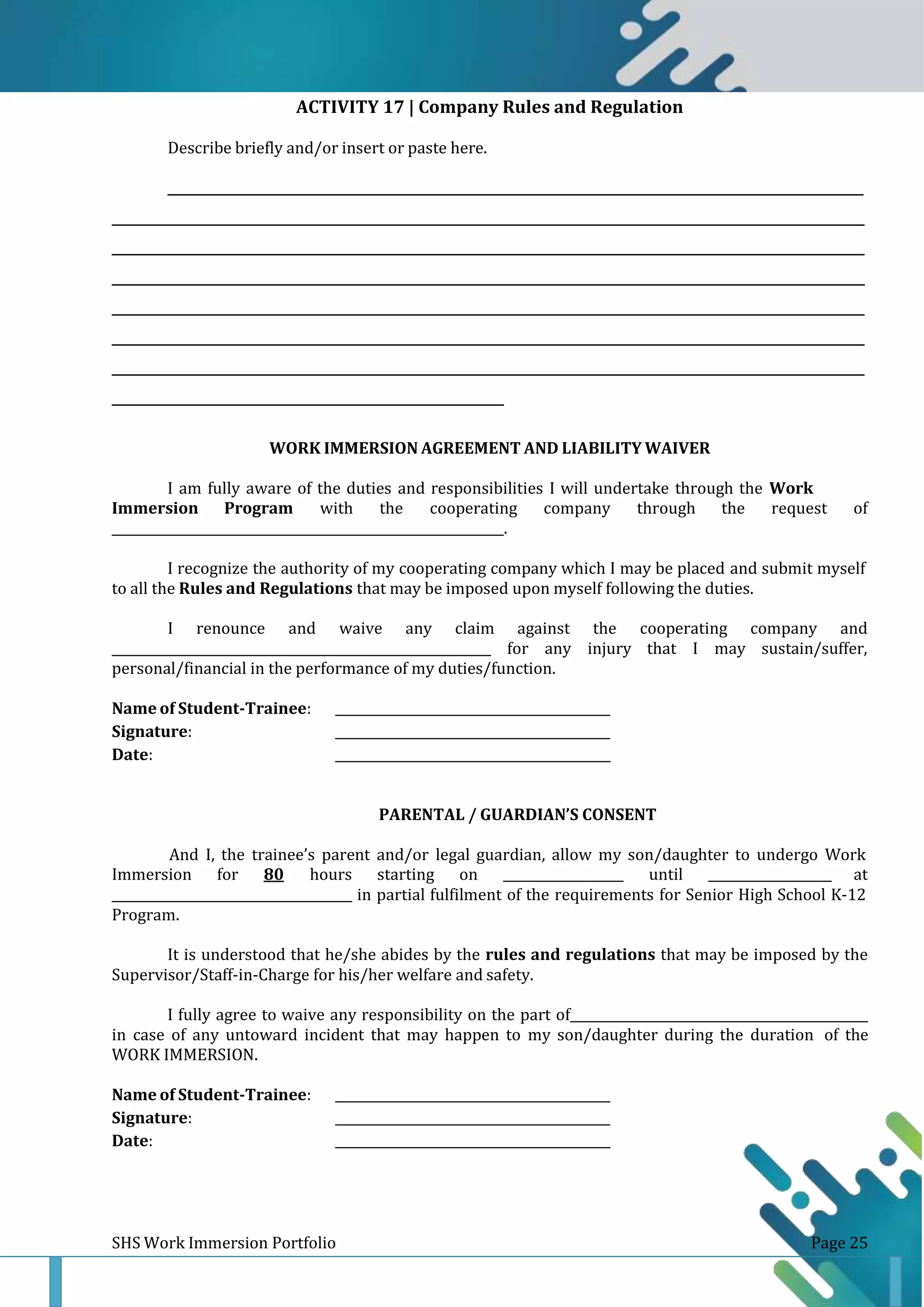 SHS Work Immersion Portfolio Page 25
ACTIVITY 17 | Company Rules and Regulation
Describe briefly and/or insert or paste here.
______________________________________________________________________________________________________________
_______________________________________________________________________________________________________________________
_______________________________________________________________________________________________________________________
_______________________________________________________________________________________________________________________
_______________________________________________________________________________________________________________________
_______________________________________________________________________________________________________________________
_______________________________________________________________________________________________________________________
______________________________________________________________
WORK IMMERSION AGREEMENT AND LIABILITY WAIVER
I am fully aware of the duties and responsibilities I will undertake through the Work
Immersion Program with the cooperating company through the request of
_.
I recognize the authority of my cooperating company which I may be placed and submit myself
to all the Rules and Regulations that may be imposed upon myself following the duties.
I renounce and waive any claim against the cooperating company and
_ for any injury that I may sustain/suffer,
personal/financial in the performance of my duties/function.
Name of Student-Trainee:
Signature:
Date:
PARENTAL / GUARDIAN’S CONSENT
And I, the trainee’s parent and/or legal guardian, allow my son/daughter to undergo Work
Immersion for 80 hours starting on _ until at
_ in partial fulfilment of the requirements for Senior High School K-12
Program.
It is understood that he/she abides by the rules and regulations that may be imposed by the
Supervisor/Staff-in-Charge for his/her welfare and safety.
I fully agree to waive any responsibility on the part of _
in case of any untoward incident that may happen to my son/daughter during the duration of the
WORK IMMERSION.
Name of Student-Trainee:
Signature:
Date:
 