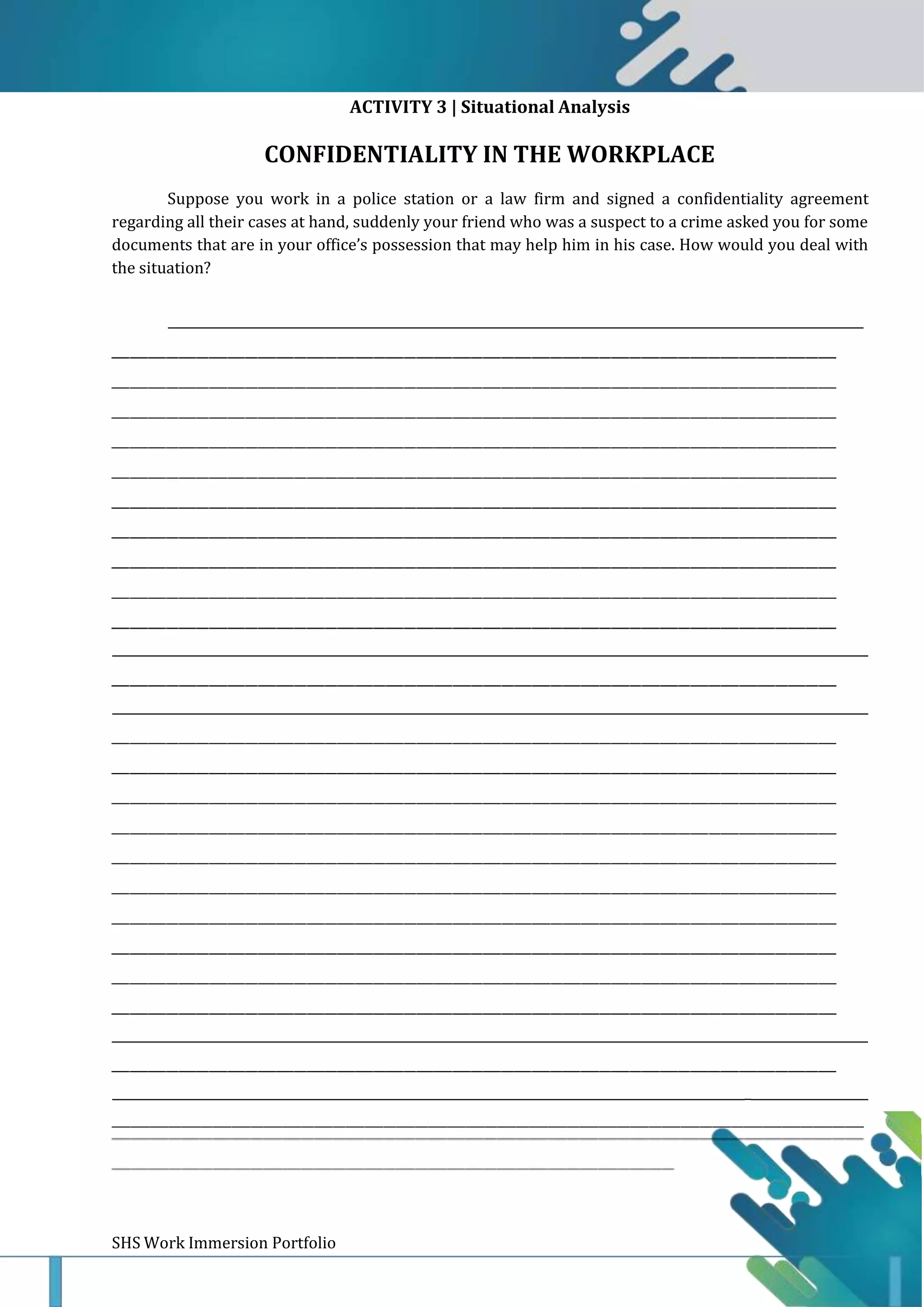 SHS Work Immersion Portfolio Page 10
ACTIVITY 3 | Situational Analysis
CONFIDENTIALITY IN THE WORKPLACE
Suppose you work in a police station or a law firm and signed a confidentiality agreement
regarding all their cases at hand, suddenly your friend who was a suspect to a crime asked you for some
documents that are in your office’s possession that may help him in his case. How would you deal with
the situation?
_
__
_
_
_
 
