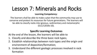 Lesson 7: Minerals and Rocks
Learning Competency:
The learners shall be able to make a plan that the community may use to
conserve and protect its resources for future generations. The learners will
be able to classify rocks into igneous, sedimentary and metamorphic
(S11/12ESIb-10).
Specific Learning Outcomes
At the end of the lesson, the learners will be able to
1. Classify and describe the three basic rock types;
2. Establish relationships between rock types and the origin and
environment of deposition/formation;
3. Understand the different geologic processes involved in rock
formation
 