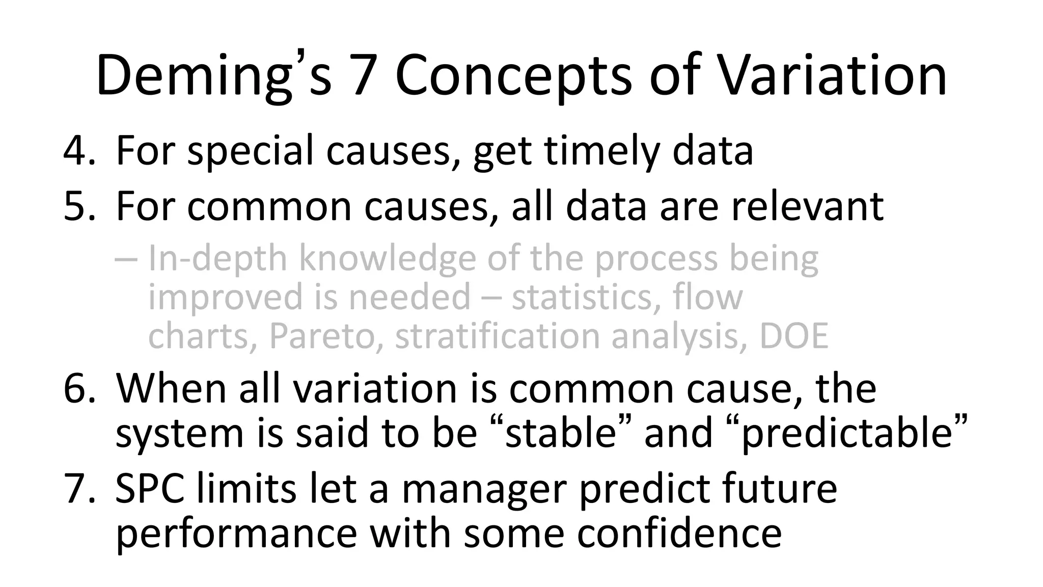 Deming’s 7 Concepts of Variation
4. For special causes, get timely data
5. For common causes, all data are relevant
– In-depth knowledge of the process being
improved is needed – statistics, flow
charts, Pareto, stratification analysis, DOE

6. When all variation is common cause, the
system is said to be “stable” and “predictable”
7. SPC limits let a manager predict future
performance with some confidence

 