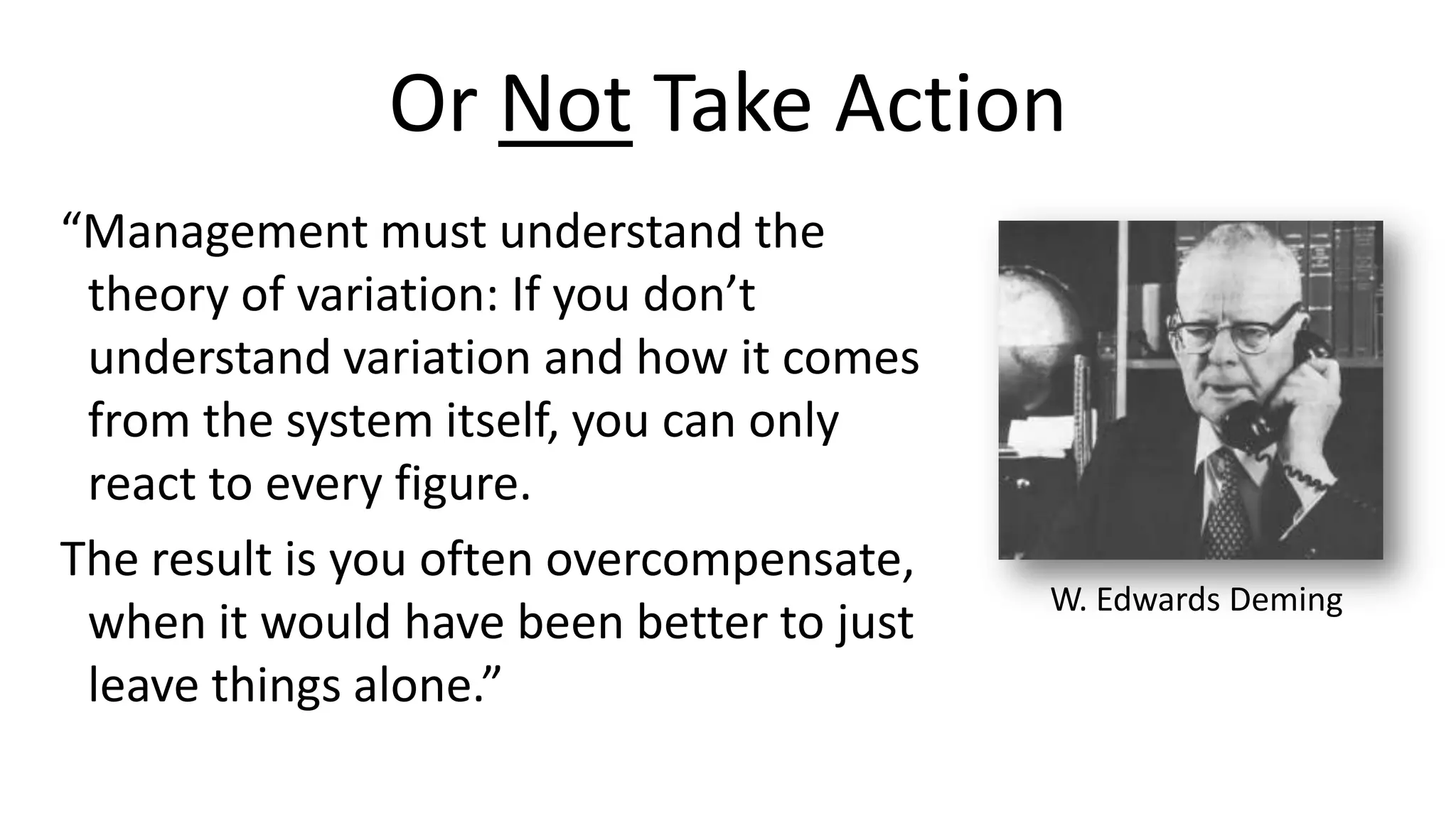Or Not Take Action
“Management must understand the
theory of variation: If you don’t
understand variation and how it comes
from the system itself, you can only
react to every figure.
The result is you often overcompensate,
when it would have been better to just
leave things alone.”

W. Edwards Deming

 