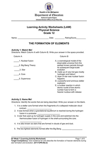Republic of the Philippines
Department of Education
National Capital Region
Schools Division Office of Las Piñas City
Learning Activity Worksheets (LAW)
Physical Science
Grade 12
Name: _____________________________ Date: _________ Rating/Score_________
THE FORMATION OF ELEMENTS
Activity 1: Match Me!
Directions: Match Column A with Column B. Write your answer in the space provided.
Column A Column B
_____1. Nuclear fusion A. a cosmological model of the
observable universe from the
_____2. Big Bang Theory earliest known periods through
its subsequent large-scale
_____3. Star evolution
B. made up of very hot gas mostly
_____4. Core hydrogen and helium
C. layer of star was nuclear fusion
_____5. Supernova happens
D. a powerful and luminous stellar
explosion
E. a nuclear reaction in which
atomic nuclei of low atomic
number fuse to form a
heavier nucleus with release
Activity 2: Name Me!
Directions: Identify the words that are being described. Write your answer on the blank.
1. It is a stellar core formed when the fragments of a collapsed molecular cloud
contract. _______________________
2. It was formed when a gravitational equilibrium is reached during the hydrogen
fusion in a protostar. _____________________
3. A star that used up its hydrogen supply in the core and switched into the
thermonuclear fusion of hydrogen in the shell surrounding the core.
____________________
4. It is also known as stars that are formed in clouds of gas and dust.
____________________
5. The two lightest elements formed after the Big Bang. ___________________
Q1 Week 1 (Learning Activity Worksheet) Page 1 of 8
Target Competency: Give evidence for and describe the formation of heavier elements during
star formation and evolution. (S11/12PS-IIIa-2)
 