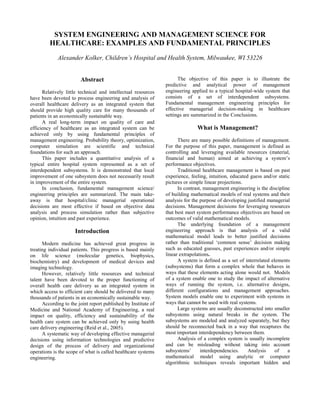 SYSTEM ENGINEERING AND MANAGEMENT SCIENCE FOR
         HEALTHCARE: EXAMPLES AND FUNDAMENTAL PRINCIPLES
             Alexander Kolker, Children’s Hospital and Health System, Milwaukee, WI 53226


                        Abstract                                      The objective of this paper is to illustrate the
                                                                predictive and analytical power of management
      Relatively little technical and intellectual resources    engineering applied to a typical hospital-wide system that
have been devoted to process engineering and analysis of        consists of a set of interdependent subsystems.
overall healthcare delivery as an integrated system that        Fundamental management engineering principles for
should provide high quality care for many thousands of          effective managerial decision-making in healthcare
patients in an economically sustainable way.                    settings are summarized in the Conclusions.
      A real long-term impact on quality of care and
efficiency of healthcare as an integrated system can be                        What is Management?
achieved only by using fundamental principles of
management engineering. Probability theory, optimization,             There are many possible definitions of management.
computer simulation are scientific and technical                For the purpose of this paper, management is defined as
foundations for such an approach.                               controlling and leveraging available resources (material,
      This paper includes a quantitative analysis of a          financial and human) aimed at achieving a system’s
typical entire hospital system represented as a set of          performance objectives.
interdependent subsystems. It is demonstrated that local              Traditional healthcare management is based on past
improvement of one subsystem does not necessarily result        experience, feeling, intuition, educated guess and/or static
in improvement of the entire system.                            pictures or simple linear projections.
      In conclusion, fundamental management science/                  In contrast, management engineering is the discipline
engineering principles are summarized. The main take-           of building mathematical models of real systems and their
away is that hospital/clinic managerial operational             analysis for the purpose of developing justified managerial
decisions are most effective if based on objective data         decisions. Management decisions for leveraging resources
analysis and process simulation rather than subjective          that best meet system performance objectives are based on
opinion, intuition and past experience.                         outcomes of valid mathematical models.
                                                                      The underlying foundation of a management
                      Introduction                              engineering approach is that analysis of a valid
                                                                mathematical model leads to better justified decisions
      Modern medicine has achieved great progress in            rather than traditional ‘common sense’ decision making
treating individual patients. This progress is based mainly     such as educated guesses, past experiences and/or simple
on life science (molecular genetics, biophysics,                linear extrapolations.
biochemistry) and development of medical devices and                  A system is defined as a set of interrelated elements
imaging technology.                                             (subsystems) that form a complex whole that behaves in
      However, relatively little resources and technical        ways that these elements acting alone would not. Models
talent have been devoted to the proper functioning of           of a system enable one to study the impact of alternative
overall health care delivery as an integrated system in         ways of running the system, i.e. alternative designs,
which access to efficient care should be delivered to many      different configurations and management approaches.
thousands of patients in an economically sustainable way.       System models enable one to experiment with systems in
      According to the joint report published by Institute of   ways that cannot be used with real systems.
Medicine and National Academy of Engineering, a real                  Large systems are usually deconstructed into smaller
impact on quality, efficiency and sustainability of the         subsystems using natural breaks in the system. The
health care system can be achieved only by using health         subsystems are modeled and analyzed separately, but they
care delivery engineering (Reid et al., 2005).                  should be reconnected back in a way that recaptures the
      A systematic way of developing effective managerial       most important interdependency between them.
decisions using information technologies and predictive               Analysis of a complex system is usually incomplete
design of the process of delivery and organizational            and can be misleading without taking into account
operations is the scope of what is called healthcare systems    subsystems’      interdependencies.     Analysis     of    a
engineering.                                                    mathematical model using analytic or computer
                                                                algorithmic techniques reveals important hidden and
 