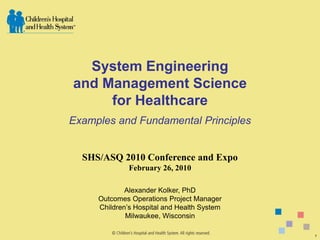 System Engineering
and Management Science
     for Healthcare
Examples and Fundamental Principles


  SHS/ASQ 2010 Conference and Expo
              February 26, 2010

             Alexander Kolker, PhD
     Outcomes Operations Project Manager
     Children’s Hospital and Health System
             Milwaukee, Wisconsin

                                             1
 