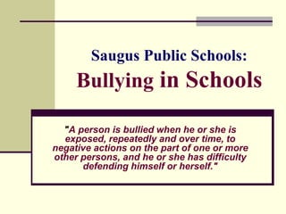 Saugus Public Schools:
     Bullying in Schools

  "A person is bullied when he or she is
  exposed, repeatedly and over time, to
negative actions on the part of one or more
other persons, and he or she has difficulty
      defending himself or herself."
 