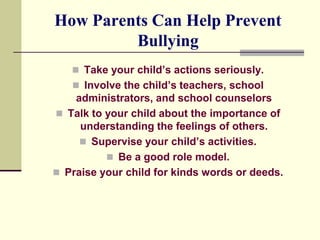 How Parents Can Help Prevent
         Bullying
    Take your child’s actions seriously.
    Involve the child’s teachers, school
    administrators, and school counselors
 Talk to your child about the importance of
     understanding the feelings of others.
      Supervise your child’s activities.
           Be a good role model.
 Praise your child for kinds words or deeds.
 
