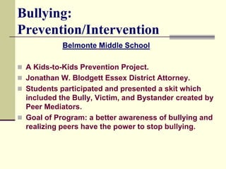 Bullying:
Prevention/Intervention
            Belmonte Middle School

 A Kids-to-Kids Prevention Project.
 Jonathan W. Blodgett Essex District Attorney.
 Students participated and presented a skit which
  included the Bully, Victim, and Bystander created by
  Peer Mediators.
 Goal of Program: a better awareness of bullying and
  realizing peers have the power to stop bullying.
 