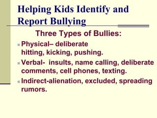 Helping Kids Identify and
Report Bullying
     Three Types of Bullies:
 Physical– deliberate
  hitting, kicking, pushing.
 Verbal- insults, name calling, deliberate

  comments, cell phones, texting.
 Indirect-alienation, excluded, spreading

  rumors.
 