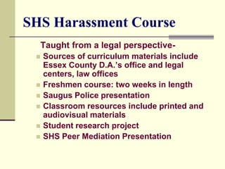 SHS Harassment Course
  Taught from a legal perspective-
    Sources of curriculum materials include
     Essex County D.A.’s office and legal
     centers, law offices
    Freshmen course: two weeks in length
    Saugus Police presentation
    Classroom resources include printed and
     audiovisual materials
    Student research project
    SHS Peer Mediation Presentation
 