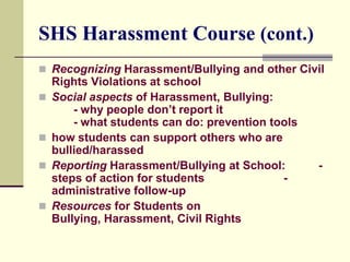 SHS Harassment Course (cont.)
 Recognizing Harassment/Bullying and other Civil
    Rights Violations at school
   Social aspects of Harassment, Bullying:
        - why people don’t report it
        - what students can do: prevention tools
   how students can support others who are
    bullied/harassed
   Reporting Harassment/Bullying at School:       -
    steps of action for students             -
    administrative follow-up
   Resources for Students on
    Bullying, Harassment, Civil Rights
 