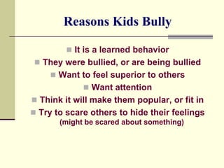 Reasons Kids Bully

          It is a learned behavior
 They were bullied, or are being bullied
      Want to feel superior to others
              Want attention
 Think it will make them popular, or fit in
 Try to scare others to hide their feelings
       (might be scared about something)
 