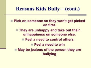 Reasons Kids Bully – (cont.)

 Pick on someone so they won’t get picked
                  on first.
   They are unhappy and take out their
       unhappiness on someone else.
       Feel a need to control others
            Feel a need to win
   May be jealous of the person they are
                  bullying
 
