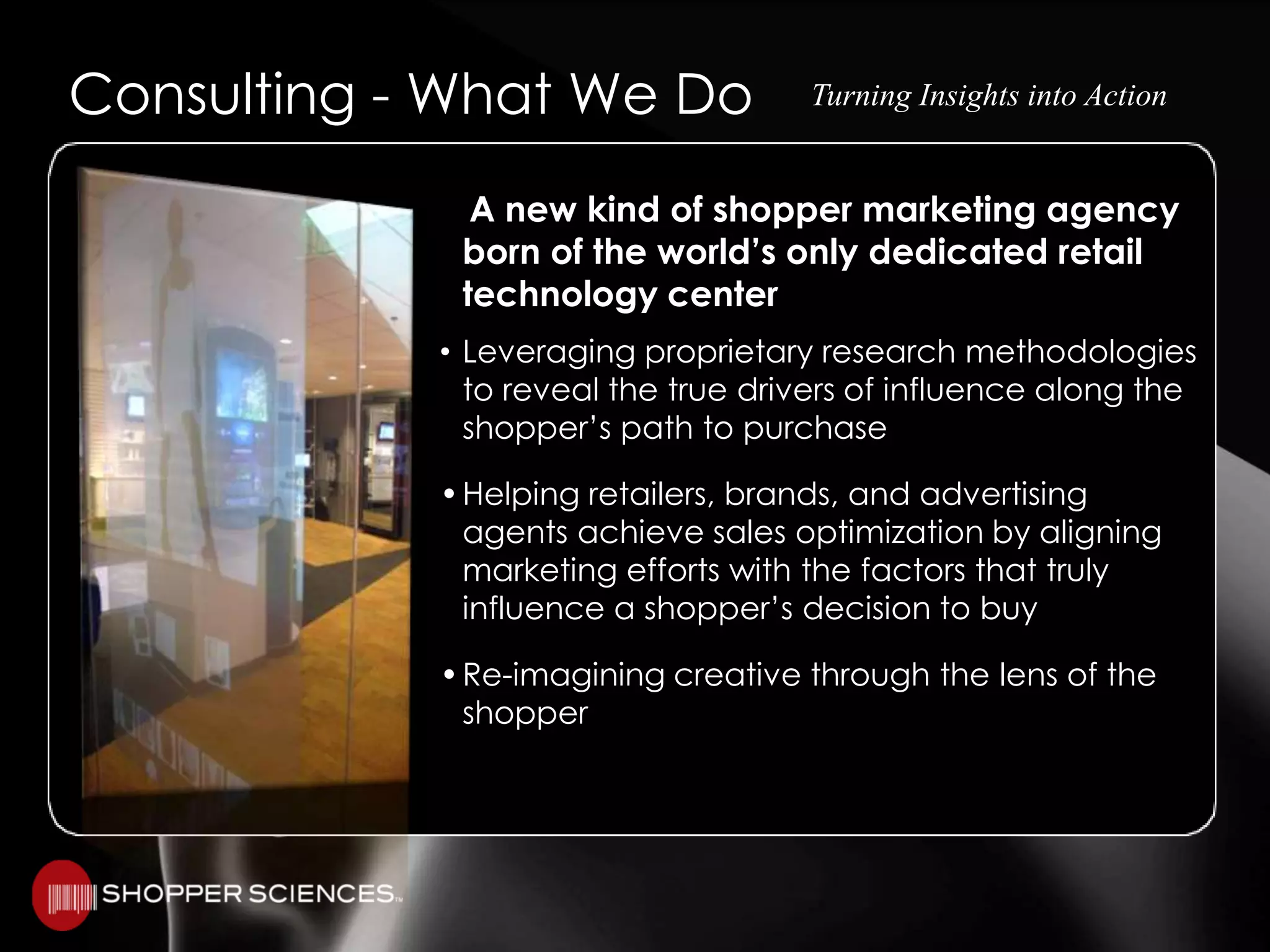 Consulting - What We DoTurning Insights into Action   A new kind of shopper marketing agency born of the world’s only dedicated retail technology centerLeveraging proprietary research methodologiesto reveal the true drivers of influence along the shopper’s path to purchase•	Helping retailers, brands, and advertising agents achieve sales optimization by aligning marketing efforts with the factors that truly influence a shopper’s decision to buy•	Re-imagining creative through the lens of the shopper
