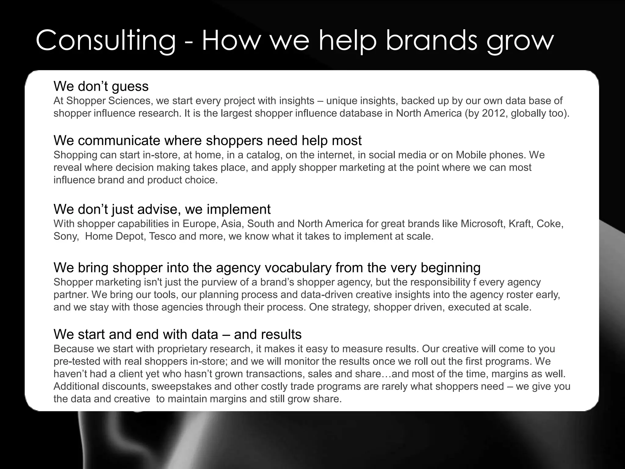 Consulting - How we help brands growWe don’t guessAt Shopper Sciences, we start every project with insights – unique insights, backed up by our own data base of shopper influence research. It is the largest shopper influence database in North America (by 2012, globally too). We communicate where shoppers need help mostShopping can start in-store, at home, in a catalog, on the internet, in social media or on Mobile phones. We reveal where decision making takes place, and apply shopper marketing at the point where we can most influence brand and product choice. We don’t just advise, we implementWith shopper capabilities in Europe, Asia, South and North America for great brands like Microsoft, Kraft, Coke, Sony,  Home Depot, Tesco and more, we know what it takes to implement at scale. We bring shopper into the agency vocabulary from the very beginningShopper marketing isn't just the purview of a brand’s shopper agency, but the responsibility f every agency partner. We bring our tools, our planning process and data-driven creative insights into the agency roster early, and we stay with those agencies through their process. One strategy, shopper driven, executed at scale.We start and end with data – and resultsBecause we start with proprietary research, it makes it easy to measure results. Our creative will come to you pre-tested with real shoppers in-store; and we will monitor the results once we roll out the first programs. We haven’t had a client yet who hasn’t grown transactions, sales and share…and most of the time, margins as well. Additional discounts, sweepstakes and other costly trade programs are rarely what shoppers need – we give you the data and creative  to maintain margins and still grow share. 