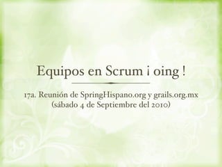 Equipos en Scrum ¡ oing !
17a. Reunión de SpringHispano.org y grails.org.mx
        (sábado 4 de Septiembre del 2010)
 