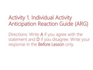 Activity 1. Individual Activity
Anticipation Reaction Guide (ARG)
Directions: Write A if you agree with the
statement and D if you disagree. Write your
response in the Before Lesson only.
 