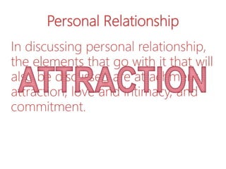 Personal Relationship
In discussing personal relationship,
the elements that go with it that will
also be discussed are attachment,
attraction, love and intimacy, and
commitment.
 