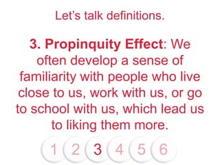 Let’s talk definitions.
3. Propinquity Effect: We
often develop a sense of
familiarity with people who live
close to us, work with us, or go
to school with us, which lead us
to liking them more.
1 2 3 4 5 6
 
