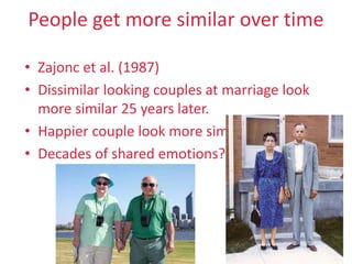 People get more similar over time
• Zajonc et al. (1987)
• Dissimilar looking couples at marriage look
more similar 25 years later.
• Happier couple look more similar
• Decades of shared emotions?
32
 