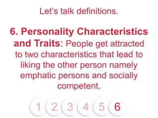 Let’s talk definitions.
6. Personality Characteristics
and Traits: People get attracted
to two characteristics that lead to
liking the other person namely
emphatic persons and socially
competent.
1 2 3 4 5 6
 