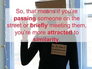 So, that means if you’re
passing someone on the
street or briefly meeting them,
you’re more attracted to
similarity.
 