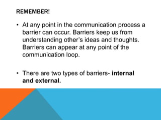 REMEMBER!
• At any point in the communication process a
barrier can occur. Barriers keep us from
understanding other’s ideas and thoughts.
Barriers can appear at any point of the
communication loop.
• There are two types of barriers- internal
and external.
 