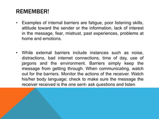 REMEMBER!
• Examples of internal barriers are fatigue, poor listening skills,
attitude toward the sender or the information, lack of interest
in the message, fear, mistrust, past experiences, problems at
home and emotions.
• While external barriers include instances such as noise,
distractions, bad internet connections, time of day, use of
jargons and the environment. Barriers simply keep the
message from getting through. When communicating, watch
out for the barriers. Monitor the actions of the receiver. Watch
his/her body language; check to make sure the message the
receiver received is the one sent- ask questions and listen
 