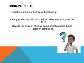 THINK-PAIR-SHARE
• Look for a partner and discuss the following:
Barangay election 2023 is scheduled to be held in October 30,
2023.
How do you think an effective communication helps during
election campaigns?
 