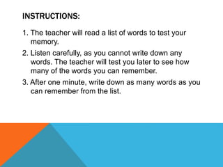 INSTRUCTIONS:
1. The teacher will read a list of words to test your
memory.
2. Listen carefully, as you cannot write down any
words. The teacher will test you later to see how
many of the words you can remember.
3. After one minute, write down as many words as you
can remember from the list.
 