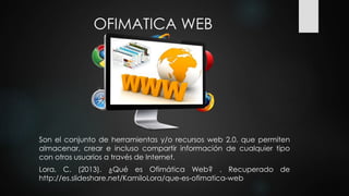 OFIMATICA WEB
Son el conjunto de herramientas y/o recursos web 2.0. que permiten
almacenar, crear e incluso compartir información de cualquier tipo
con otros usuarios a través de Internet.
Lora, C. (2013). ¿Qué es Ofimática Web? . Recuperado de
http://es.slideshare.net/KamiloLora/que-es-ofimatica-web
 