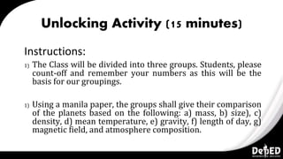 Unlocking Activity (15 minutes)
Instructions:
1) The Class will be divided into three groups. Students, please
count-off and remember your numbers as this will be the
basis for our groupings.
1) Using a manila paper, the groups shall give their comparison
of the planets based on the following: a) mass, b) size), c)
density, d) mean temperature, e) gravity, f) length of day, g)
magnetic field, and atmosphere composition.
 