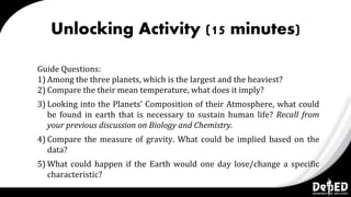 Unlocking Activity (15 minutes)
Guide Questions:
1) Among the three planets, which is the largest and the heaviest?
2) Compare the their mean temperature, what does it imply?
3) Looking into the Planets’ Composition of their Atmosphere, what could
be found in earth that is necessary to sustain human life? Recall from
your previous discussion on Biology and Chemistry.
4) Compare the measure of gravity. What could be implied based on the
data?
5) What could happen if the Earth would one day lose/change a specific
characteristic?
 