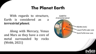 The Planet Earth
With regards to structure,
Earth is considered as a
terrestrial planet.
Along with Mercury, Venus
and Mars as they have a core of
metal surrounded by rocks
(Webb, 2021)
 