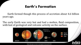 Earth’s Formation
Earth formed though this process of accretion about 4.6 billion
years ago.
The early Earth was very hot and had a molten, fluid composition,
with lost of geological and volcanic activity on the surface.
https://www.geol.umd.edu/~jmerck/geol212/lectures/09.html
 
