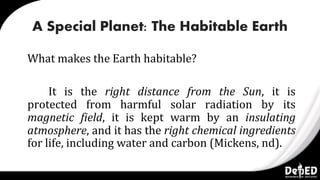 A Special Planet: The Habitable Earth
What makes the Earth habitable?
It is the right distance from the Sun, it is
protected from harmful solar radiation by its
magnetic field, it is kept warm by an insulating
atmosphere, and it has the right chemical ingredients
for life, including water and carbon (Mickens, nd).
 