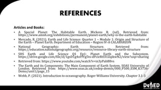 REFERENCES
Articles and Books:
▪ A Special Planet: The Habitable Earth. Mickens R. (nd). Retrieved from:
https://www.amnh.org/exhibitions/permanent/planet-earth/why-is-the-earth-habitable
▪ Mercado, R. (2021). Earth and Life Science: Quarter 1 – Module 1: Origin and Structure of
the Earth – Planet Earth. Department of Education – Region IV-A CALABARZON
▪ National Geographic: Earth Structure. Retrieved from:
https://education.nationalgeographic.org/resource/resource-library-earth-structure
▪ SHS Earth and Life Science Q1 Ep1: Planet Earth and the Subsystem.
https://drive.google.com/file/d/1gsD1g4oI9Yg5ts-dPcieRtUl1ZqikwN2/view?usp=sharing
▪ Retrieved from: https://www.youtube.com/watch?v=in3yPabB8vs
▪ The Earth and its Components: The Main Component of Earth System. SOAS University of
London. Retrieved from: https://www.soas.ac.uk/cedep-demos/000_P500_ESM_K3736-
Demo/unit1/page_15
▪ Webb, P. (2021). Introduction to oceanography. Roger Williams University. Chapter 3.1-3
 