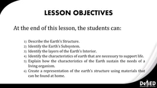 LESSON OBJECTIVES
At the end of this lesson, the students can:
1) Describe the Earth’s Structure.
2) Identify the Earth’s Subsystem.
3) Identify the layers of the Earth’s Interior.
4) Identify the characteristics of earth that are necessary to support life.
5) Explain how the characteristics of the Earth sustain the needs of a
living organism.
6) Create a representation of the earth’s structure using materials that
can be found at home.
 