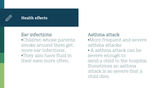Ear infections
▪Children whose parents
smoke around them get
more ear infections.
▪They also have fluid in
their ears more often.
Health effects
Asthma attack
▪More frequent and severe
asthma attacks
▪ A asthma attack can be
severe enough to
send a child to the hospital.
Sometimes an asthma
attack is so severe that a
child dies.
 