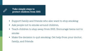 Take simple steps to
protect children from SHS
 Support family and friends who also want to stop smoking
 Ask people not to smoke around children.
 Teach children to stay away from SHS. Encourage teens not to
smoke
 Make the decision to quit smoking. Get help from your doctor,
family, and friends
 