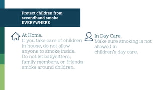 At Home.
If you take care of children
in house, do not allow
anyone to smoke inside.
Do not let babysitters,
family members, or friends
smoke around children.
Protect children from
secondhand smoke
EVERYWHERE
In Day Care.
Make sure smoking is not
allowed in
children’s day care.
 